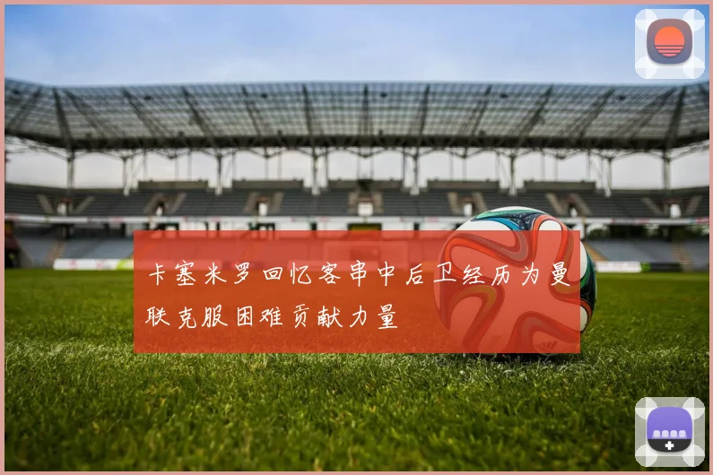 卡塞米罗回忆客串中后卫经历为曼联克服困难贡献力量