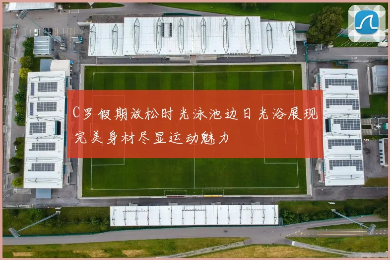 C罗假期放松时光泳池边日光浴展现完美身材尽显运动魅力