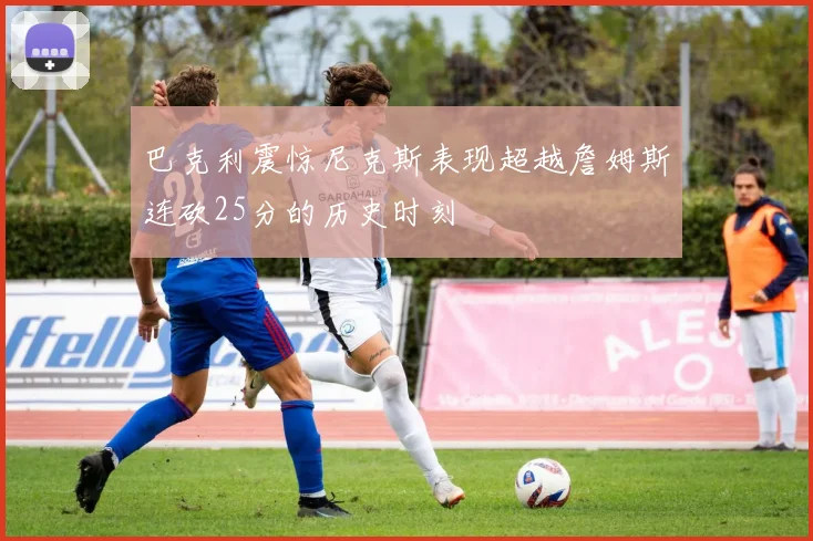 巴克利震惊尼克斯表现超越詹姆斯连砍25分的历史时刻