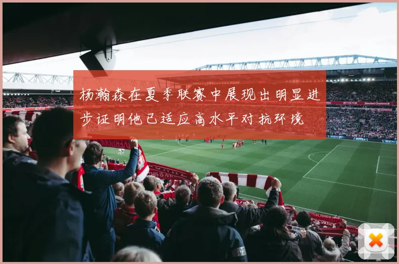 杨瀚森在夏季联赛中展现出明显进步证明他已适应高水平对抗环境