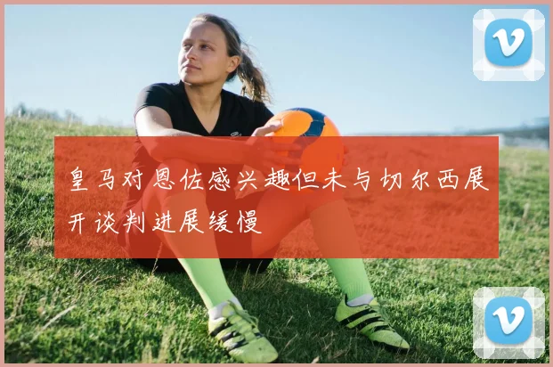 皇马对恩佐感兴趣但未与切尔西展开谈判进展缓慢