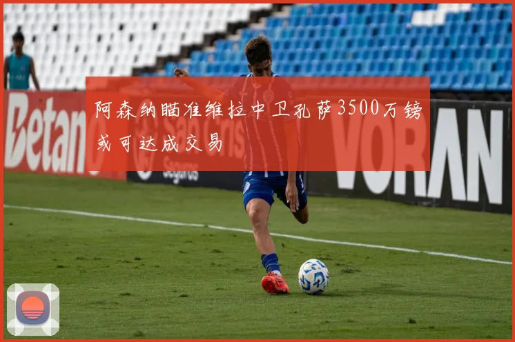 阿森纳瞄准维拉中卫孔萨3500万镑或可达成交易