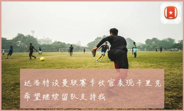 达洛特谈曼联赛季收官表现卡里克希望继续留队支持我