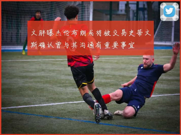 文胖曝杰伦布朗或将被交易史蒂文斯确认曾与其沟通有重要事宜