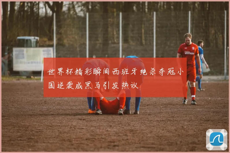 世界杯精彩瞬间西班牙绝杀夺冠小国逆袭成黑马引发热议