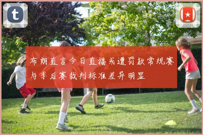 布朗直言今日直播或遭罚款常规赛与季后赛裁判标准差异明显