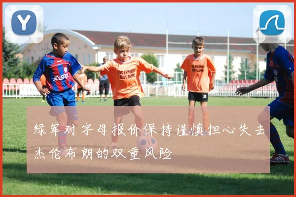 绿军对字母报价保持谨慎担心失去杰伦布朗的双重风险