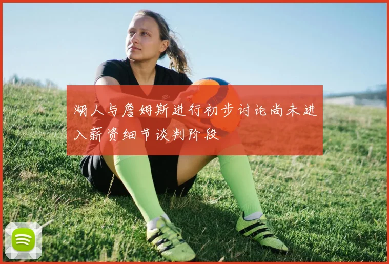 湖人与詹姆斯进行初步讨论尚未进入薪资细节谈判阶段