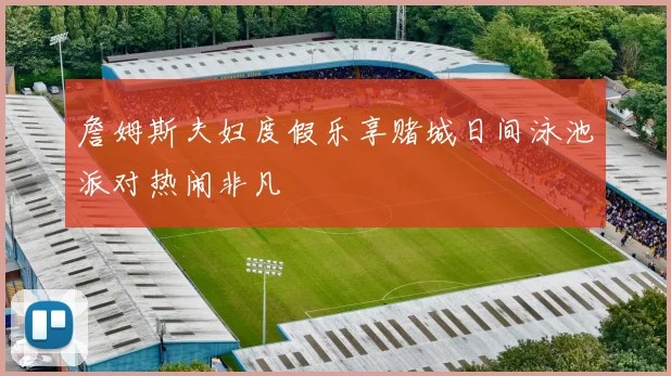 詹姆斯夫妇度假乐享赌城日间泳池派对热闹非凡