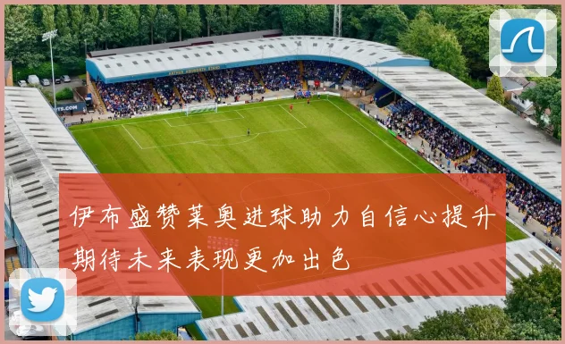 伊布盛赞莱奥进球助力自信心提升期待未来表现更加出色
