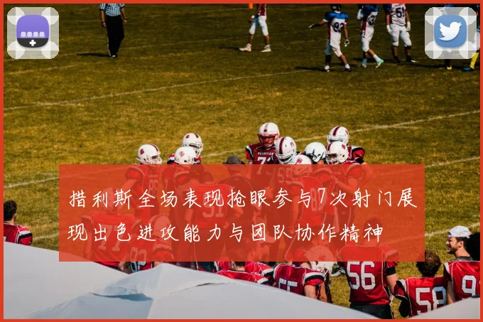 措利斯全场表现抢眼参与7次射门展现出色进攻能力与团队协作精神