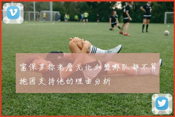 富保罗称老詹无论加盟哪队都不算抱团支持他的理由分析