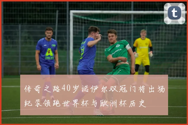 传奇之路40岁诺伊尔双冠门将出场纪录领跑世界杯与欧洲杯历史