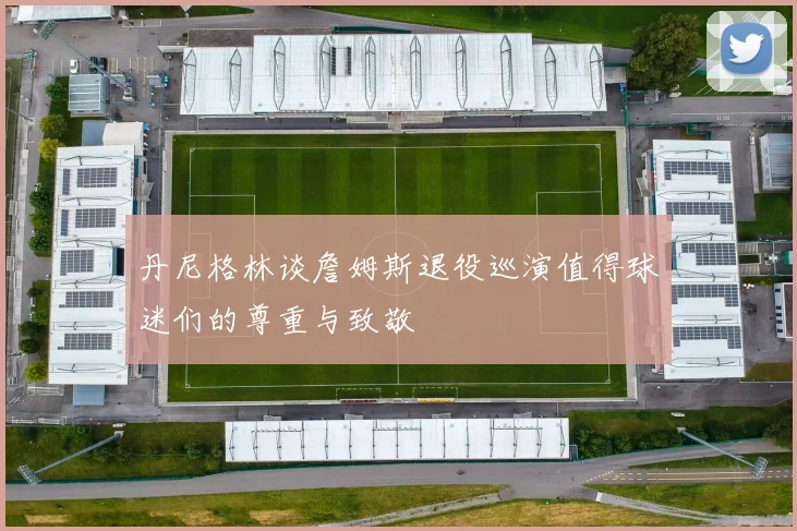 丹尼格林谈詹姆斯退役巡演值得球迷们的尊重与致敬