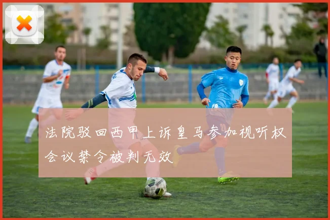 法院驳回西甲上诉皇马参加视听权会议禁令被判无效
