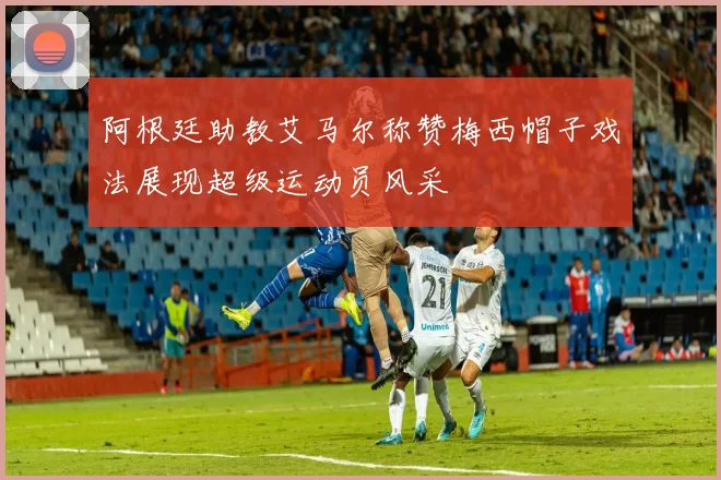 阿根廷助教艾马尔称赞梅西帽子戏法展现超级运动员风采