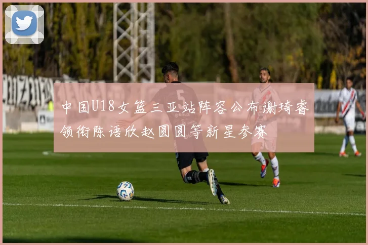 中国U18女篮三亚站阵容公布谢琦睿领衔陈语欣赵圆圆等新星参赛