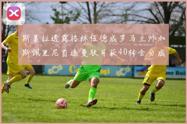 斯基拉透露格林伍德成罗马主帅加斯佩里尼首选曼联可获40转会分成