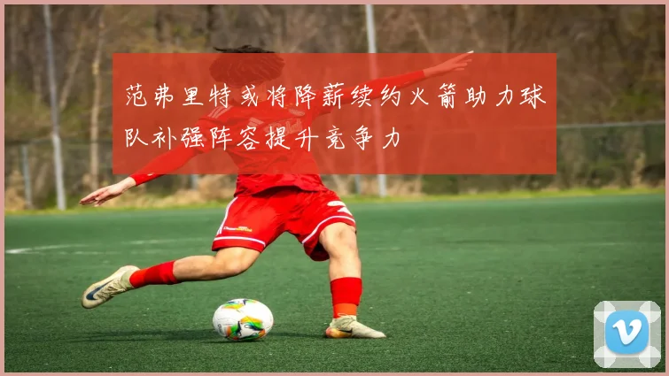 范弗里特或将降薪续约火箭助力球队补强阵容提升竞争力