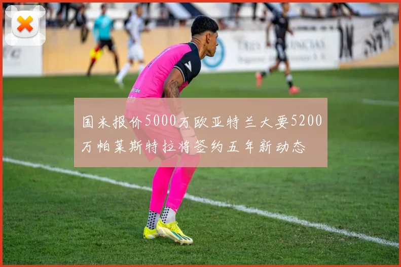 国米报价5000万欧亚特兰大要5200万帕莱斯特拉将签约五年新动态