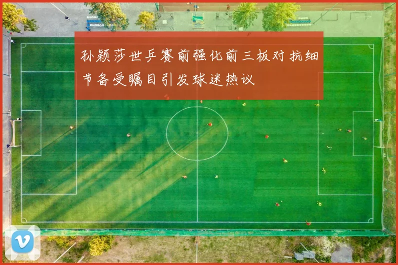 孙颖莎世乒赛前强化前三板对抗细节备受瞩目引发球迷热议
