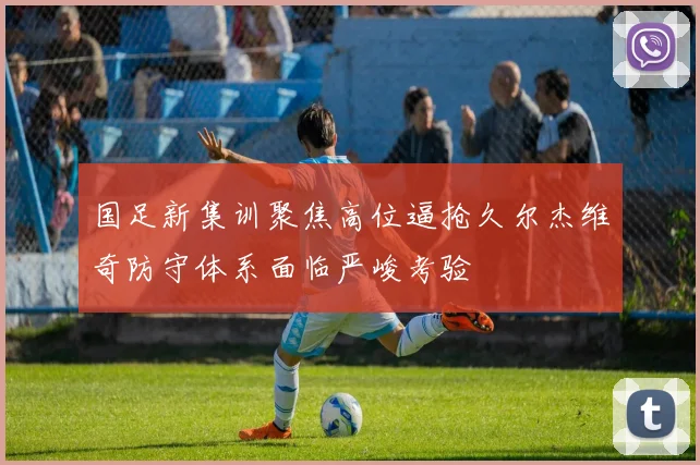 国足新集训聚焦高位逼抢久尔杰维奇防守体系面临严峻考验