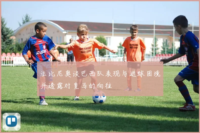 法比尼奥谈巴西队表现与进球困境并透露对皇马的向往